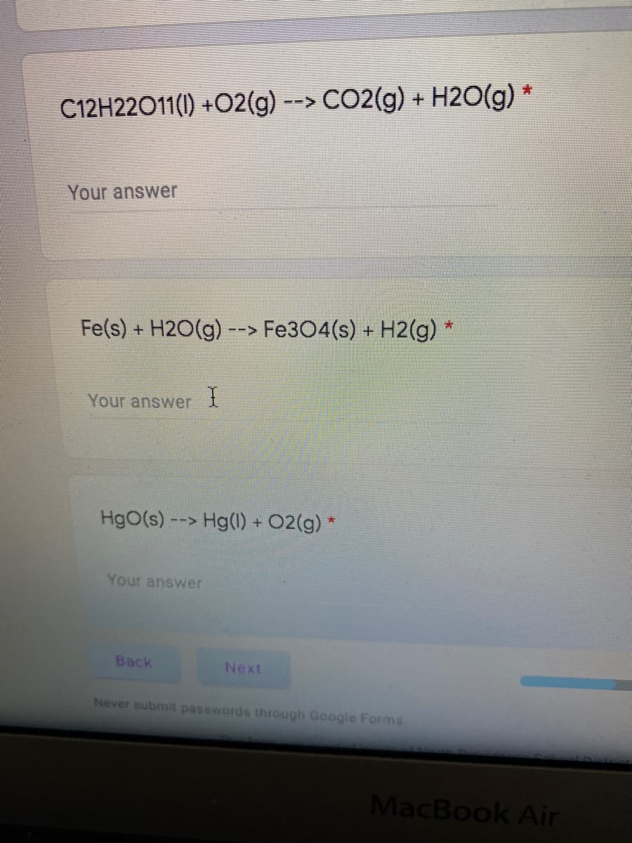 C12H22O11(I) +O2(g) --> CO2(g) + H2O(g) *
Your answer
Fe(s) + H2O(g)
Fe304(s) +
H2(g)
-->
Your answer
HgO(s) --> Hg(1) + 02(g) *
Your answer
Вack
Next
Never submit passwords through Google Forms.
MacBook Air
