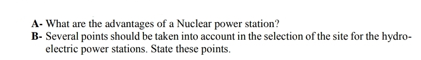A- What are the advantages of a Nuclear power station?
B- Several points should be taken into account in the selection of the site for the hydro-
electric power stations. State these points.
