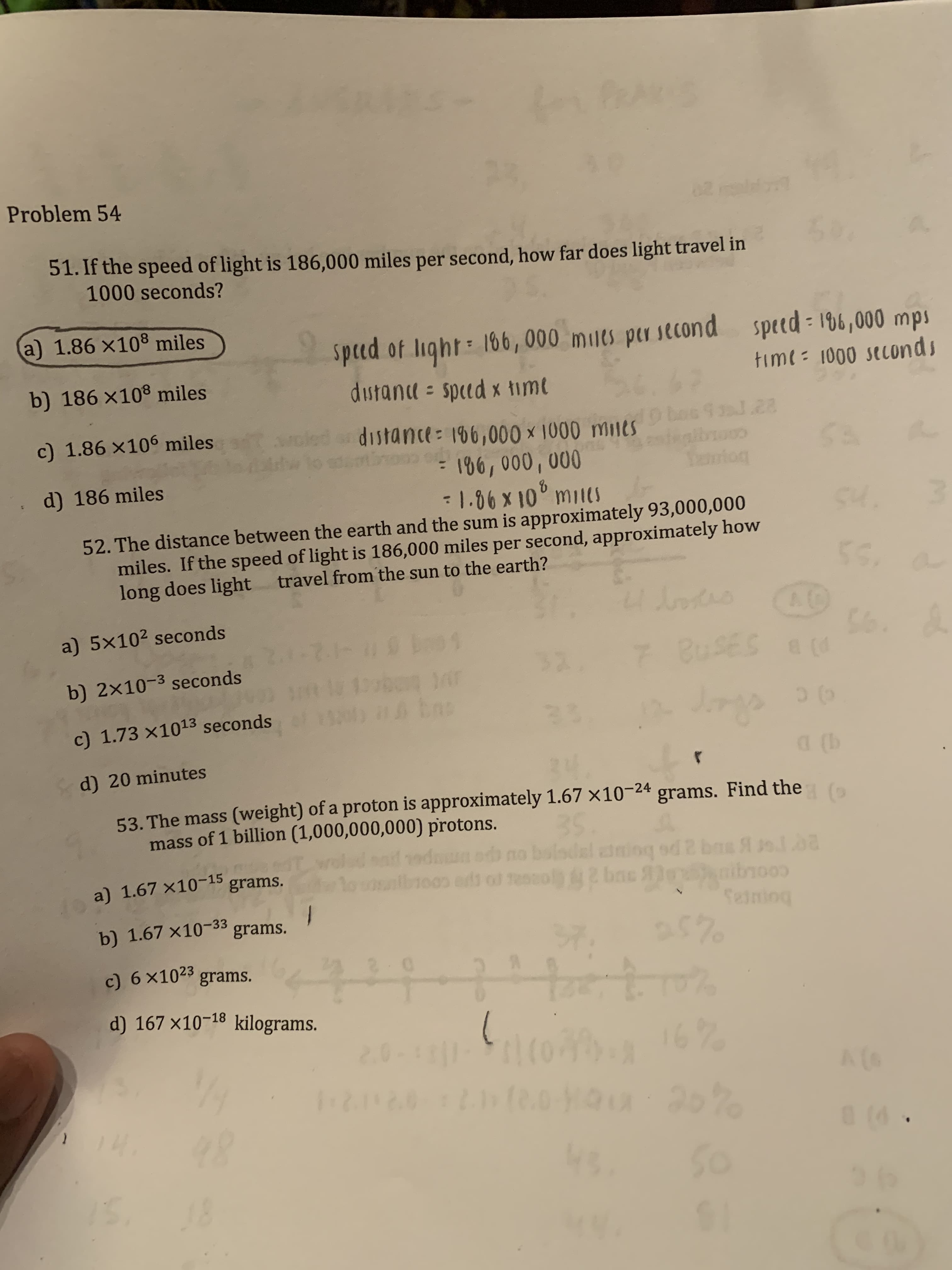 23
Problem 54
4.
51. If the speed of light is 186,000 miles per second, how far does light travel in
1000 seconds?
a) 1.86 x108 miles
Spcd of light 166, 000 milts per second
dustana sped x timt
speed 16,000 mps
timt = 1000 seconds
b) 186 x108 miles
besfol.28
distance: 196,000 x 1000 mines
=106, 000, 000
-1.06 x 10° mil(S
c) 1.86 x106 miles
foor
d) 186 miles
SH.
52. The distance between the earth and the sum is approximately 93,000,000
miles. If the speed of light is 186,000 miles per second, approximately how
long does light travel from the sun to the earth?
56
A0
a) 5x102 seconds
2..21HU
ban y
bas
BUSES
b) 2x10-3 seconds
23
c) 1.73 x1013 seconds
(b
d) 20 minutes
53. The mass (weight) of a proton is approximately 1.67 x10-24
3S
bolsdal i
grams. Find the
mass of 1 billion (1,000,000,000) protons.
d 2 bs
ibno
iog
1003 es o eso4 b
a) 1.67 x10-15
grams.
grams.
b) 1.67 x10-33
$70
520
7.
c) 6 x102 grams.
d) 167 x10-18 kilograms.
2.0
A(6
r220 21.0
14
0(0
So
18
$1
