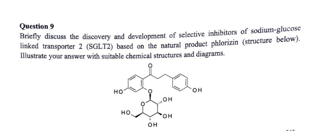 Question 9
Briefly discuss the discovery and development of selective inhibitors of sodium-glucose
linked transporter 2 (SGLT2) based on the natural product phlorizin (structure below).
Illustrate your answer with suitable chemical structures and diagrams.
Holan
OH
HO
НО.
OH
OH
OH