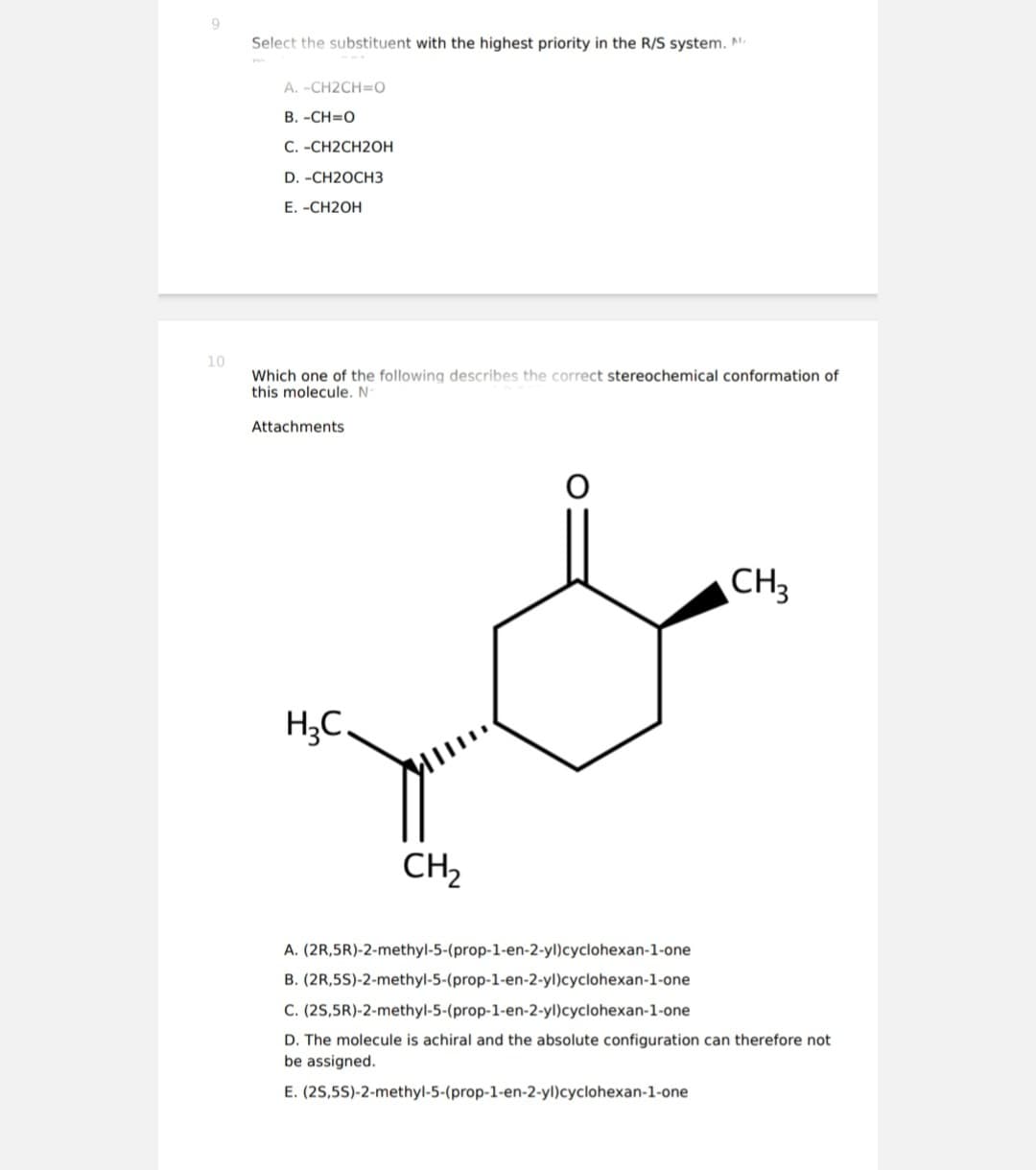 10
Select the substituent with the highest priority in the R/S system. N
A. -CH2CH=O
B. -CH=0
C. -CH2CH2OH
D. -CH2OCH3
E. -CH2OH
Which one of the following describes the correct stereochemical conformation of
this molecule. N
Attachments
H₂C.
CH₂
CH3
A.
(2R,5R)-2-methyl-5-(prop-1-en-2-yl)cyclohexan-1-one
B. (2R,5S)-2-methyl-5-(prop-1-en-2-yl)cyclohexan-1-one
(2S,5R)-2-methyl-5-(prop-1-en-2-yl)cyclohexan-1-one
C.
D. The molecule is achiral and the absolute configuration can therefore not
be assigned.
E. (25,5S)-2-methyl-5-(prop-1-en-2-yl)cyclohexan-1-one