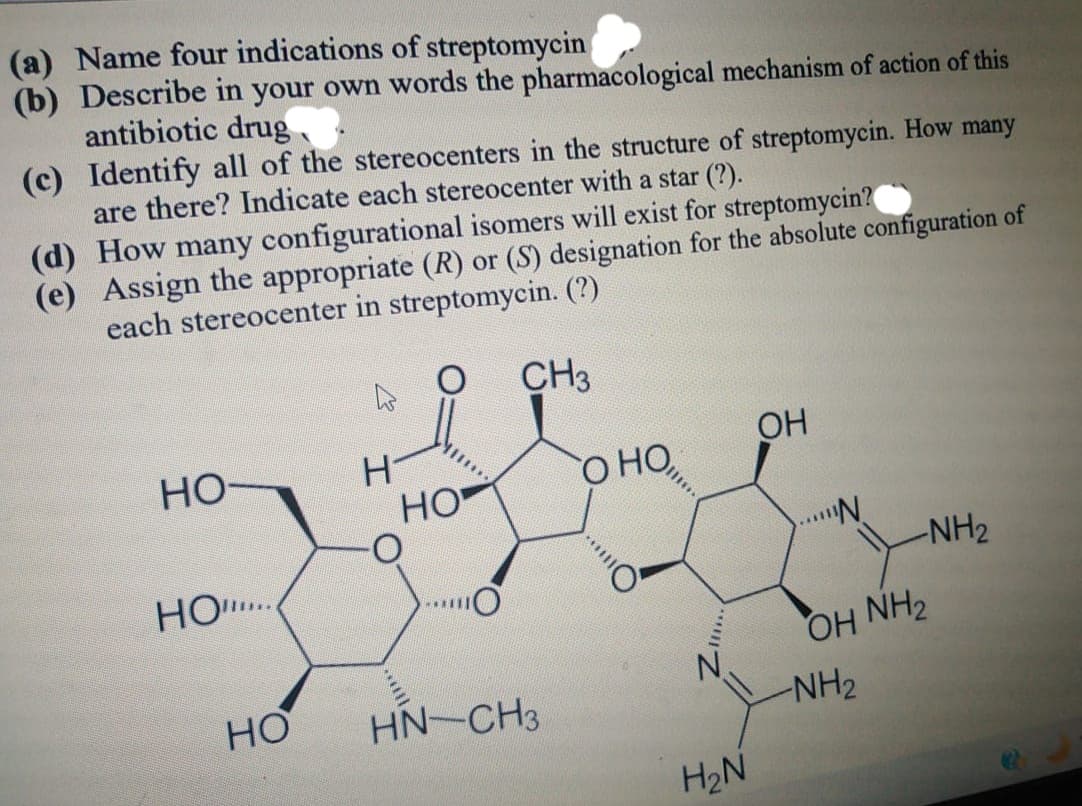 (a) Name four indications of streptomycin
(b) Describe in your own words the pharmacological mechanism of action of this
antibiotic drug
(c) Identify all of the stereocenters in the structure of streptomycin. How many
are there? Indicate each stereocenter with a star (?).
(d) How many configurational isomers will exist for streptomycin?
(e) Assign the appropriate (R) or (S) designation for the absolute configuration of
each stereocenter in streptomycin. (?)
CH3
HO-
HO....
HO
H
HO
***O
HNCH3
О НО,
...
H₂N
OH
***N
-NH₂
OH NH₂
-NH₂
