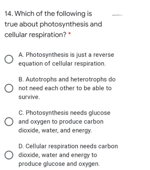 14. Which of the following is
true about photosynthesis and
cellular respiration? *
A. Photosynthesis is just a reverse
equation of cellular respiration.
B. Autotrophs and heterotrophs do
O not need each other to be able to
survive.
C. Photosynthesis needs glucose
O and oxygen to produce carbon
dioxide, water, and energy.
D. Cellular respiration needs carbon
dioxide, water and energy to
produce glucose and oxygen.
