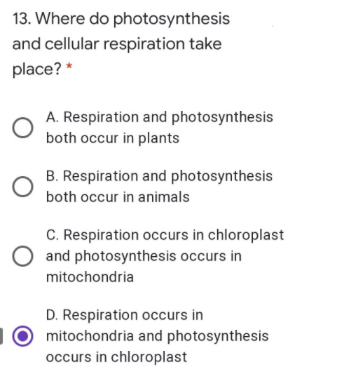 13. Where do photosynthesis
and cellular respiration take
place? *
A. Respiration and photosynthesis
both occur in plants
B. Respiration and photosynthesis
both occur in animals
C. Respiration occurs in chloroplast
and photosynthesis occurs in
mitochondria
D. Respiration occurs in
10 mitochondria and photosynthesis
occurs in chloroplast
