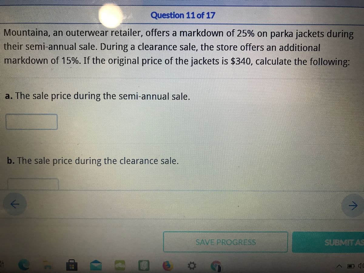 Question 11 of 17
Mountaina, an outerwear retailer, offers a markdown of 25% on parka jackets during
their semi-annual sale. During a clearance sale, the store offers an additional
markdown of 15%. If the original price of the jackets is $340, calculate the following:
a. The sale price during the semi-annual sale.
b. The sale price during the clearance sale.
SAVE PROGRESS
SUBMIT AS
个

