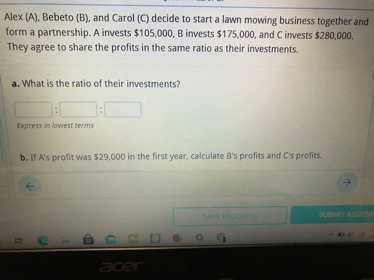 Alex (A), Bebeto (B), and Carol (C) decide to start a lawn mowing business together and
form a partnership. A invests $105,000, B invests $175,000, and C invests $280,000.
They agree to share the profits in the same ratio as their investments.
a. What is the ratio of their investments?
Express in lowest terms
b. If A's profit was $29,000 in the first year, calculate B's profits and C's profits.
SAVE PROGRESS
SUBMIT ASSIGNK
20
acer
立
