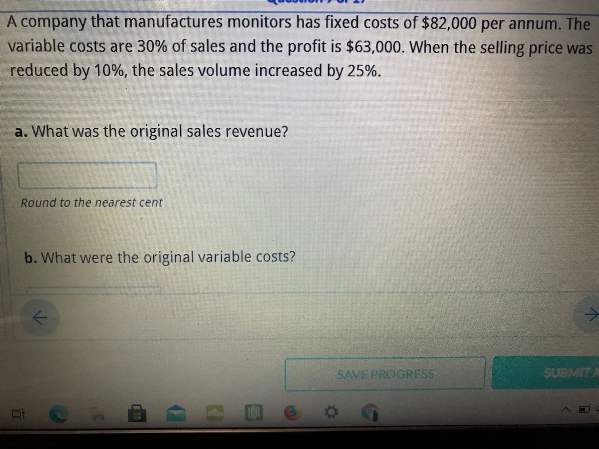 A company that manufactures monitors has fixed costs of $82,000 per annum. The
variable costs are 30% of sales and the profit is $63,000. When the selling price was
reduced by 10%, the sales volume increased by 25%.
a. What was the original sales revenue?
Round to the nearest cent
b. What were the original variable costs?
->
SAVE PROGRESS
SUBMITA
