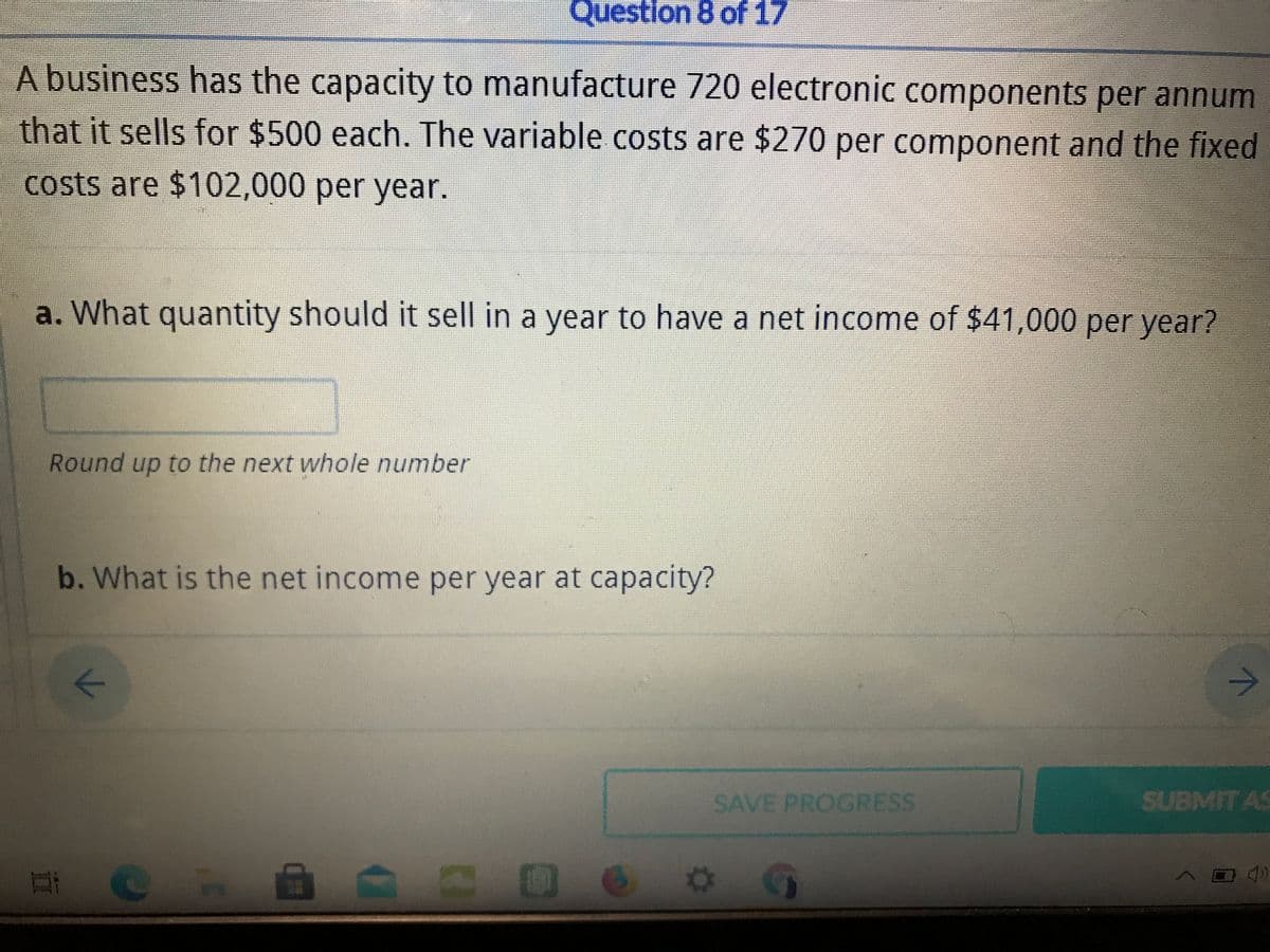 Question 8 of 17
A business has the capacity to manufacture 720 electronic components per annum
that it sells for $500 each. The variable costs are $270 per component and the fixed
costs are $102,000 per year.
a. What quantity should it sell in a year to have a net income of $41,000 per year?
Round up to the next whole number
b. What is the net income per year at capacity?
SAVE PROGRESS
SUBMIT AS
