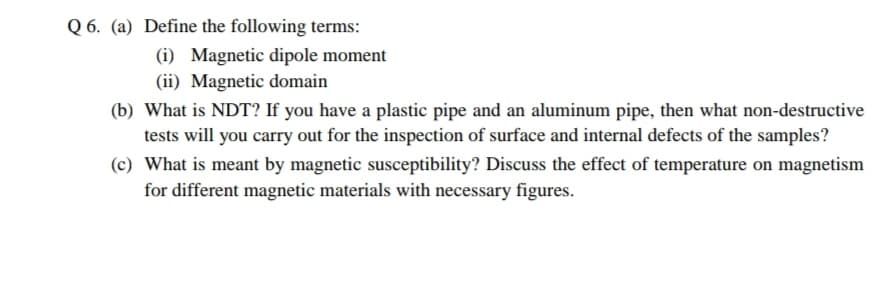 Q 6. (a) Define the following terms:
(i) Magnetic dipole moment
(ii) Magnetic domain
(b) What is NDT? If you have a plastic pipe and an aluminum pipe, then what non-destructive
tests will you carry out for the inspection of surface and internal defects of the samples?
(c) What is meant by magnetic susceptibility? Discuss the effect of temperature on magnetism
for different magnetic materials with necessary figures.
