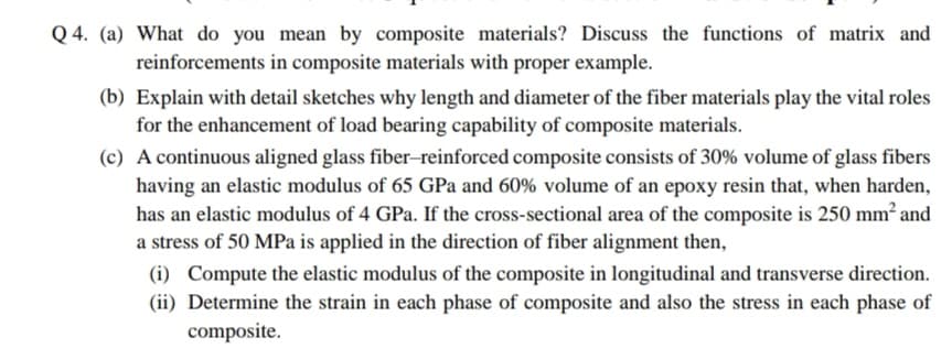 Q 4. (a) What do you mean by composite materials? Discuss the functions of matrix and
reinforcements in composite materials with proper example.
(b) Explain with detail sketches why length and diameter of the fiber materials play the vital roles
for the enhancement of load bearing capability of composite materials.
(c) A continuous aligned glass fiber-reinforced composite consists of 30% volume of glass fibers
having an elastic modulus of 65 GPa and 60% volume of an epoxy resin that, when harden,
has an elastic modulus of 4 GPa. If the cross-sectional area of the composite is 250 mm² and
a stress of 50 MPa is applied in the direction of fiber alignment then,
(i) Compute the elastic modulus of the composite in longitudinal and transverse direction.
(ii) Determine the strain in each phase of composite and also the stress in each phase of
composite.
