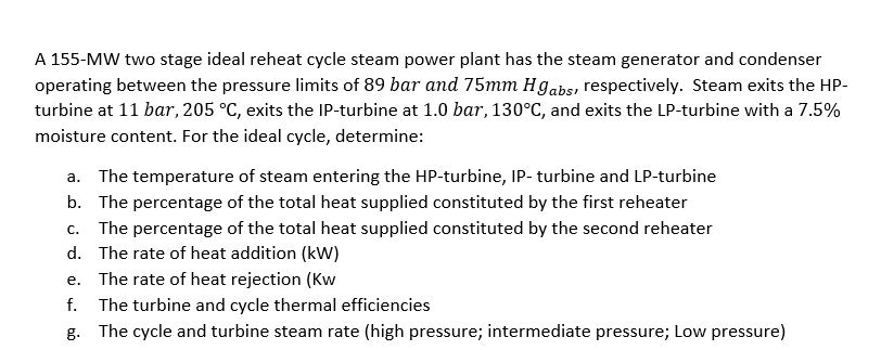 A 155-MW two stage ideal reheat cycle steam power plant has the steam generator and condenser
operating between the pressure limits of 89 bar and 75mm Hgabs, respectively. Steam exits the HP-
turbine at 11 bar, 205 °C, exits the IP-turbine at 1.0 bar, 130°C, and exits the LP-turbine with a 7.5%
moisture content. For the ideal cycle, determine:
a. The temperature of steam entering the HP-turbine, IP- turbine and LP-turbine
b. The percentage of the total heat supplied constituted by the first reheater
c. The percentage of the total heat supplied constituted by the second reheater
d. The rate of heat addition (kW)
e. The rate of heat rejection (Kw
f. The turbine and cycle thermal efficiencies
g. The cycle and turbine steam rate (high pressure; intermediate pressure; Low pressure)
