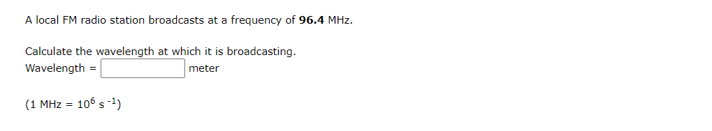 A local FM radio station broadcasts at a frequency of 96.4 MHz.
Calculate the wavelength at which it is broadcasting.
Wavelength =
meter
(1 MHz = 106 s-1)