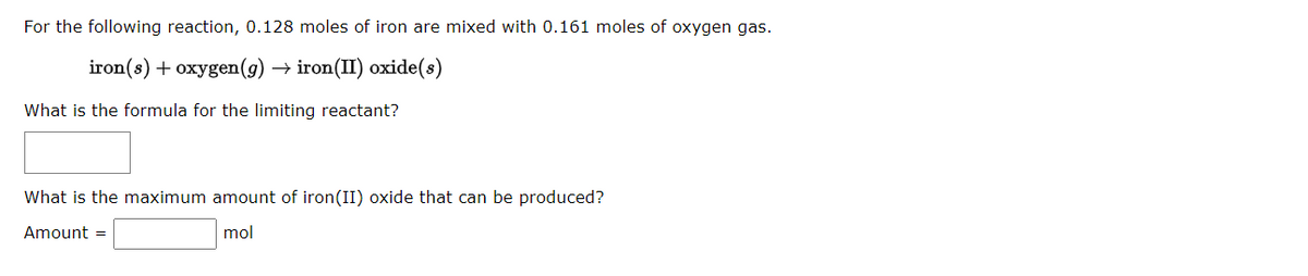 For the following reaction, 0.128 moles of iron are mixed with 0.161 moles of oxygen gas.
iron(s) + oxygen (g) → iron(II) oxide(s)
What is the formula for the limiting reactant?
What is the maximum amount of iron(II) oxide that can be produced?
Amount =
mol
