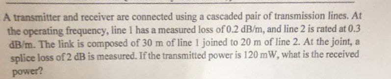 A transmitter and receiver are connected using a cascaded pair of transmission lines. At
the operating frequency, line 1 has a measured loss of 0.2 dB/m, and line 2 is rated at 0.3
dB/m. The link is composed of 30 m of line 1 joined to 20 m of line 2. At the joint, a
splice loss of 2 dB is measured. If the transmitted power is 120 mW, what is the received
power?