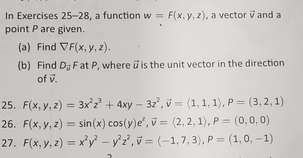 In Exercises 25-28, a function w =
point P are given.
F(x, y, z), a vector v and a
(a) Find VF(x, y, z).
(b) Find D F at P, where u is the unit vector in the direction
of v.
25. F(x, y, z) = 3x²z³ + 4xy – 3z, v = (1, 1, 1), P = (3, 2, 1)
26. F(x, y, z) = sin(x) cos(y)e', v = (2, 2, 1), P = (0, 0, 0)
27. F(x, y, z) = x'y² – y°z?, v = (-1,7, 3), P = (1,0, – 1)
