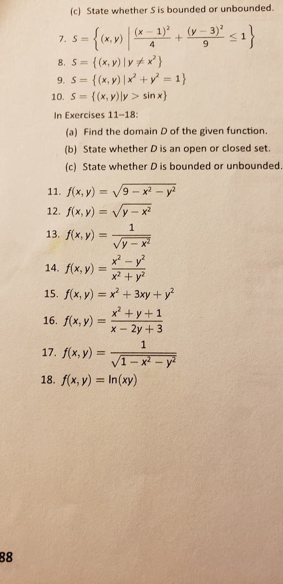 (c) State whether S is bounded or unbounded.
1)?
(y - 3)?
< 1
6.
(x -
7. S=
{(x, v) |y + x}
{(x,y) |x +v 1}
10. S = {(x, y)ly> sin x}
8. S =
9. S=
In Exercises 11-18:
(a) Find the domain D of the given function.
(b) State whether D is an open or closed set.
(c) State whether D is bounded or unbounded.
11. f(x, y) = V9- x2 - y2
12. f(x, y) = vy-
Vy- x?
1
13. f(x, у) :
%3D
Vy - x2
x² - y?
14. f(x, y) =
%3D
x2 + y?
15. f(x, y) = x + 3xy + y
x' +y+1
16. f(x, y)
X- 2y + 3
17. f(x, y) =
V1- x-
18. f(x, y) = In(xy)
- v2
88
