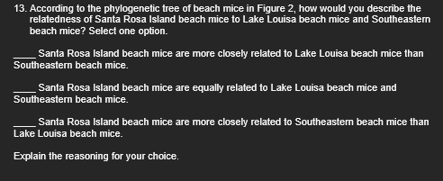 13. According to the phylogenetic tree of beach mice in Figure 2, how would you describe the
relatedness of Santa Rosa Island beach mice to Lake Louisa beach mice and Southeastern
beach mice? Select one option.
Santa Rosa Island beach mice are more closely related to Lake Louisa beach mice than
Southeastern beach mice.
Santa Rosa Island beach mice are equally related to Lake Louisa beach mice and
Southeastern beach mice.
Santa Rosa Island beach mice are more closely related to Southeastern beach mice than
Lake Louisa beach mice.
Explain the reasoning for your choice.