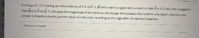 E
A charge of 1.2 C having an initial velocity of=3.91 3.3k m/s enters a region with an electric field E=3.11 N/C and a magnetic
field B=3.71+4.2k T. Calculate the magnitude of the force on the charge immediately after it enters the region. Express your
answer in Newtons (write just the value, not the unit), rounding to one cigit after the decimal separator.
Add your answer