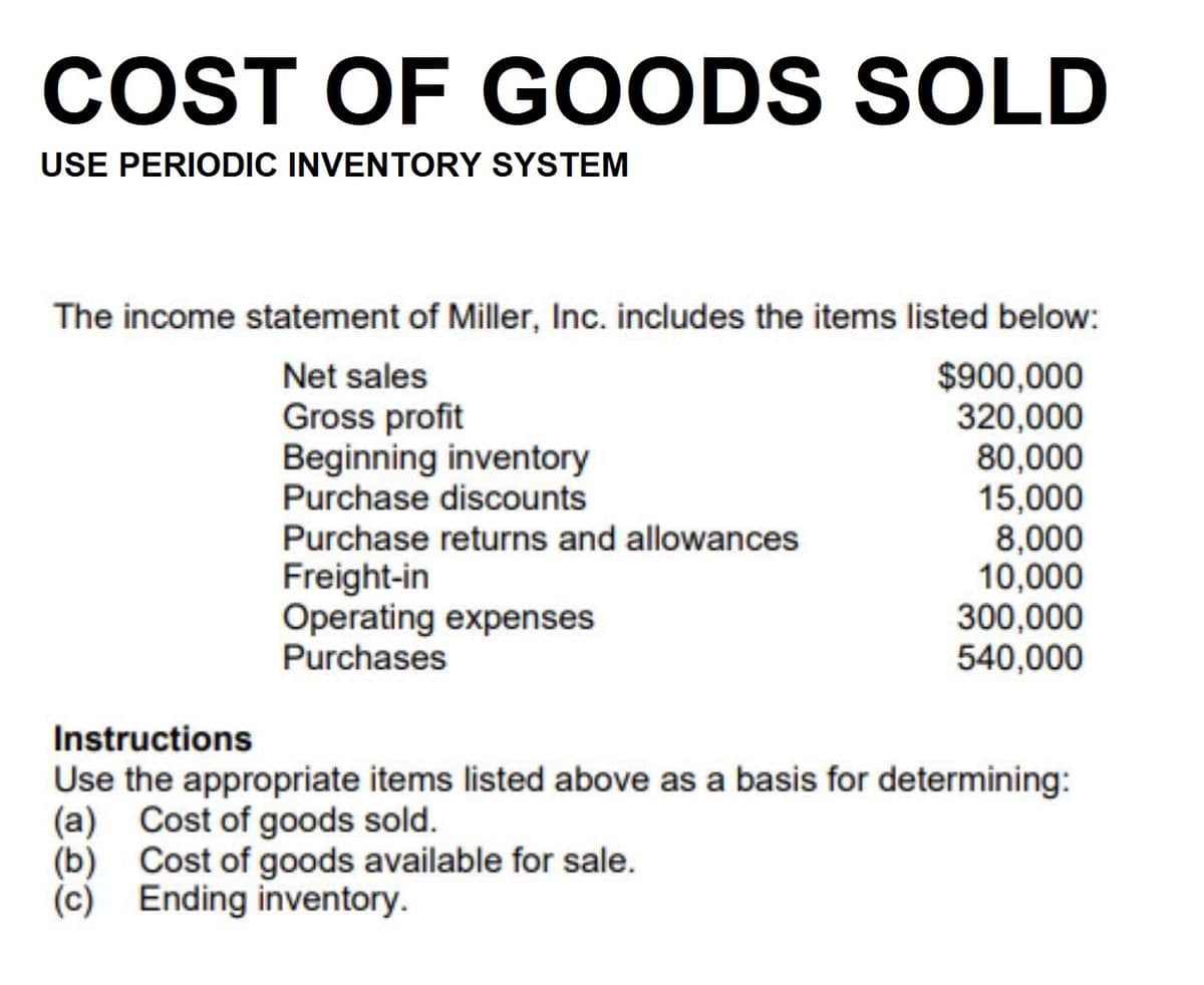 COST OF GOODS SOLD
USE PERIODIC INVENTORY SYSTEM
The income statement of Miller, Inc. includes the items listed below:
$900,000
320,000
80,000
15,000
8,000
10,000
300,000
540,000
Net sales
Gross profit
Beginning inventory
Purchase discounts
Purchase returns and allowances
Freight-in
Operating expenses
Purchases
Instructions
Use the appropriate items listed above as a basis for determining:
(a) Cost of goods sold.
(b) Cost of goods available for sale.
(c) Ending inventory.
