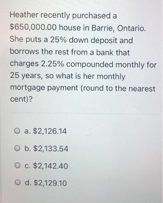Heather recently purchased a
$650,000.00 house in Barrie, Ontario.
She puts a 25% down deposit and
borrows the rest from a bank that
charges 2.25% compounded monthly for
25 years, so what is her monthly
mortgage payment (round to the nearest
cent)?
O a. $2,126.14
O b. $2,133.54
O c. $2,142.40
O d. $2,129.10
