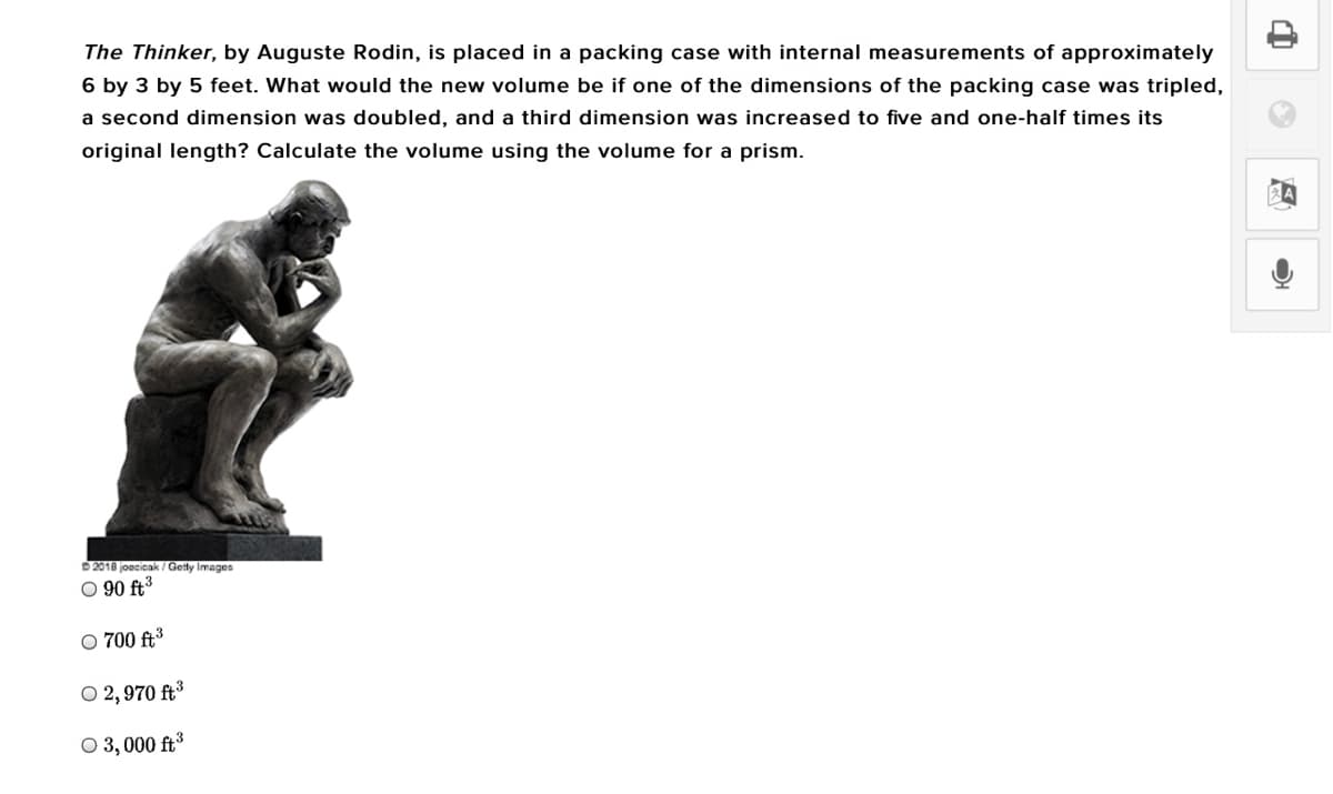 The Thinker, by Auguste Rodin, is placed in a packing case with internal measurements of approximately
6 by 3 by 5 feet. What would the new volume be if one of the dimensions of the packing case was tripled,
a second dimension was doubled, and a third dimension was increased to five and one-half times its
original length? Calculate the volume using the volume for a prism.
D 2010 joecicak / Getty Images
O 90 ft3
O 700 ft3
O 2, 970 ft³
O 3, 000 ft3
