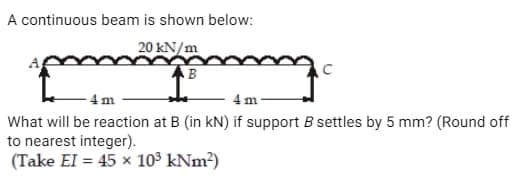 A continuous beam is shown below:
20 kN/m
posman
AB
4m
4 m
What will be reaction at B (in kN) if support B settles by 5 mm? (Round off
to nearest integer).
(Take EI = 45 x 10³ kNm²)