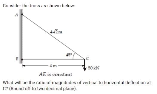 Consider the truss as shown below:
A
B
4√2m
4
m
45°
50 KN
AE is constant
What will be the ratio of magnitudes of vertical to horizontal deflection at
C? (Round off to two decimal place).