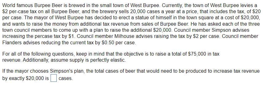 World famous Burpee Beer is brewed in the small town of West Burpee. Currently, the town of West Burpee levies a
$2 per-case tax on all Burpee Beer, and the brewery sells 20,000 cases a year at a price, that includes the tax, of $20
per case. The mayor of West Burpee has decided to erect a statue of himself in the town square at a cost of $20,000,
and wants to raise the money from additional tax revenue from sales of Burpee Beer. He has asked each of the three
town council members to come up with a plan to raise the additional $20,000. Council member Simpson advises
increasing the percase tax by $1. Council member Milhouse advises raising the tax by $2 per case. Council member
Flanders advises reducing the current tax by $0.50 per case.
For all of the following questions, keep in mind that the objective is to raise a total of $75,000 in tax
revenue. Additionally, assume supply is perfectly elastic.
If the mayor chooses Simpson's plan, the total cases of beer that would need to be produced to increase tax revenue
by exactly $20,000 is cases.