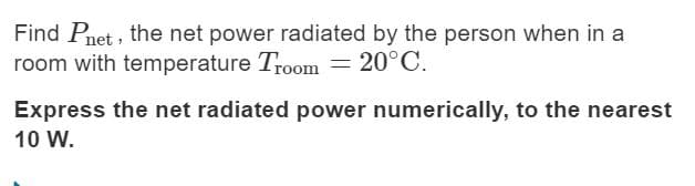 Find Pnet , the net power radiated by the person when in a
room with temperature Troom = 20°C.
Express the net radiated power numerically, to the nearest
10 W.
