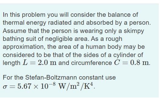 In this problem you will consider the balance of
thermal energy radiated and absorbed by a person.
Assume that the person is wearing only a skimpy
bathing suit of negligible area. As a rough
approximation, the area of a human body may be
considered to be that of the sides of a cylinder
length L = 2.0 m and circumference C = 0.8 m.
For the Stefan-Boltzmann constant use
o = 5.67 x 10-8 W/m2 /K4.
