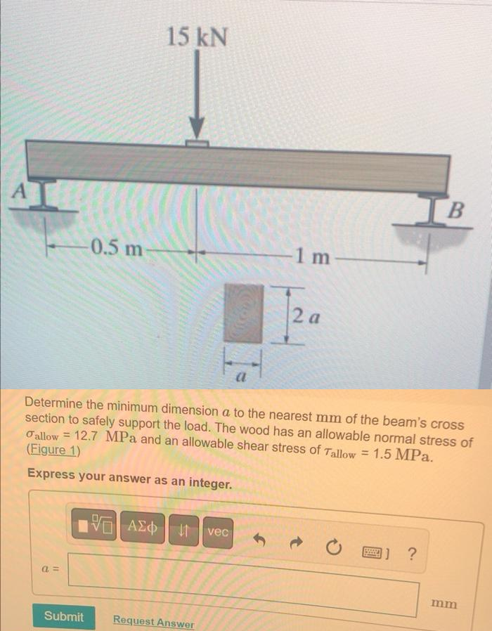 A
a=
-0.5 m
Submit
15 kN
195| ΑΣΦ | |
Determine the minimum dimension a to the nearest mm of the beam's cross
section to safely support the load. The wood has an allowable normal stress of
allow 12.7 MPa and an allowable shear stress of Tallow = 1.5 MPa.
(Figure 1)
Express your answer as an integer.
Request Answer
a
vec
1 m
2 a
www
B
1] ?
mm