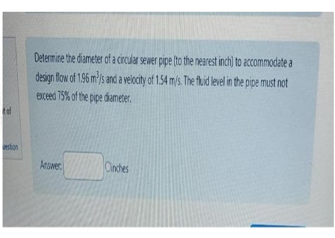 it of
destion
Determine the diameter of a circular sewer pipe (to the nearest inch) to accommodate a
design flow of 1.96 m³/s and a velocity of 1.54 m/s. The fluid level in the pipe must not
exceed 75% of the pipe diameter.
Answer.
Oinches