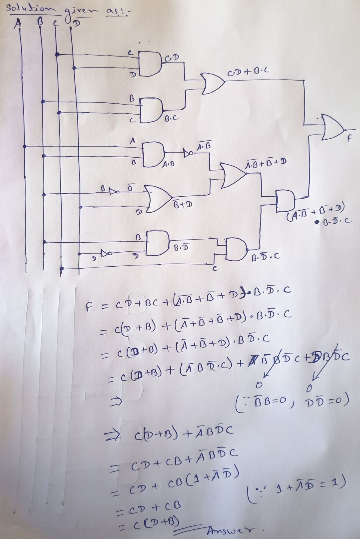 Solution
・given as !. -
D
Doc
B.C
B
B
BAB
DAO
A.B
Do A.B
Do
D
B+D
B.D
CD+B.C
A.B+B+D
H
B.D.C
CAB) HÀ BDC
+
= CD+CB+ A B D C
= CD + CB (1 +ĀD)
= CD + CB
= C(D+B)
F = CD + BC +LA.B+B+D •B. D. C
= C(D+B) + (A+B+B +D) • B·5· C
= c(+B) + (A+B+D).BD.C
= C(D+B) + (5 B 5+C) + 75/85 (+10C
(A.B +B+3)
B+D.C
0
(BB=0, DD = 0)
F
( * 1 + A5 = 1)
Answer.