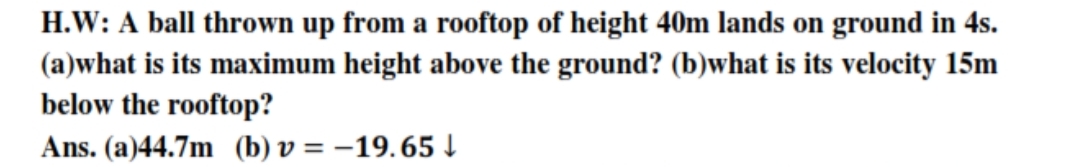 H.W: A ball thrown up from a rooftop of height 40m lands on ground in 4s.
(a)what is its maximum height above the ground? (b)what is its velocity 15m
below the rooftop?
Ans. (a)44.7m (b) v = –19.65 !
%D
