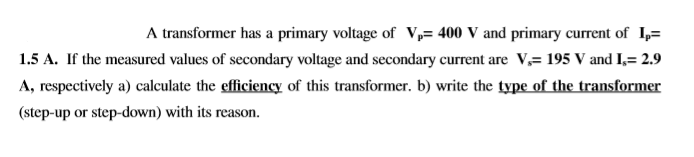A transformer has a primary voltage of V,= 400 V and primary current of 1,=
1.5 A. If the measured values of secondary voltage and secondary current are V,= 195 V and I,= 2.9
A, respectively a) calculate the efficiency of this transformer. b) write the type of the transformer
(step-up or step-down) with its reason.
