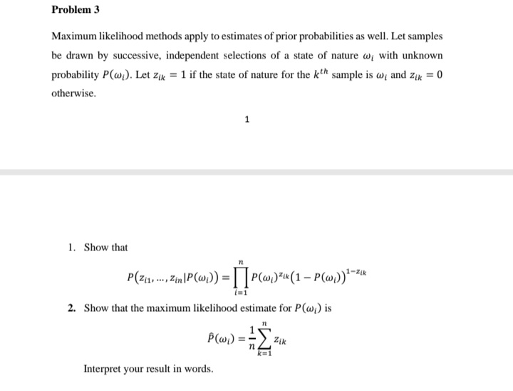 Problem 3
Maximum likelihood methods apply to estimates of prior probabilities as well. Let samples
be drawn by successive, independent selections of a state of nature w with unknown
probability P(@). Let zr = 1 if the state of nature for the kth sample is w; and zik = 0
otherwise.
1. Show that
2. Show that the maximum likelihood estimate for P(wi) is
P(w)
Zik
k=1
Interpret your result in words.
