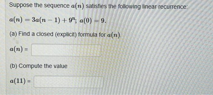 Suppose the sequence a(n) satisfies the following linear recurrence:
a(n) = 3a(n-1) + 9"; a(0) = 9.
(a) Find a closed (explicit) formula for a(n).
a(n) =
(b) Compute the value
a(11) =