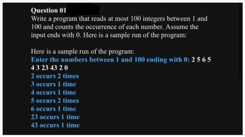 Question 01
Write a program that reads at most 100 integers between 1 and
100 and counts the occurrence of each number. Assume the
input ends with 0. Here is a sample run of the program:
Here is a sample run of the program:
Enter the numbers between 1 and 100 ending with 0: 2 565
43 23 43 20
2 occurs 2 times
3 occurs 1 time
4 occurs 1 time
5 occurs 2 times
6 occurs 1 time
23 occurs 1 time
43 occurs 1 time