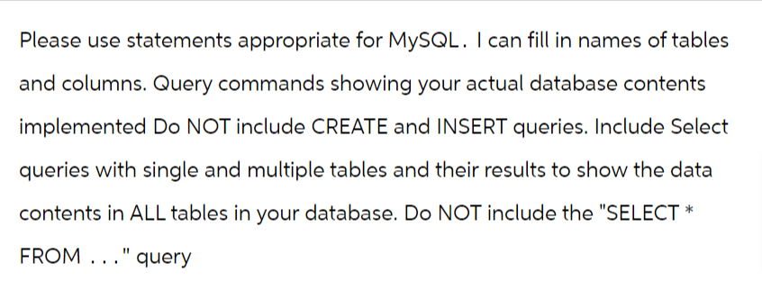 Please use statements appropriate for MySQL. I can fill in names of tables
and columns. Query commands showing your actual database contents
implemented Do NOT include CREATE and INSERT queries. Include Select
queries with single and multiple tables and their results to show the data
contents in ALL tables in your database. Do NOT include the "SELECT *
FROM..." query