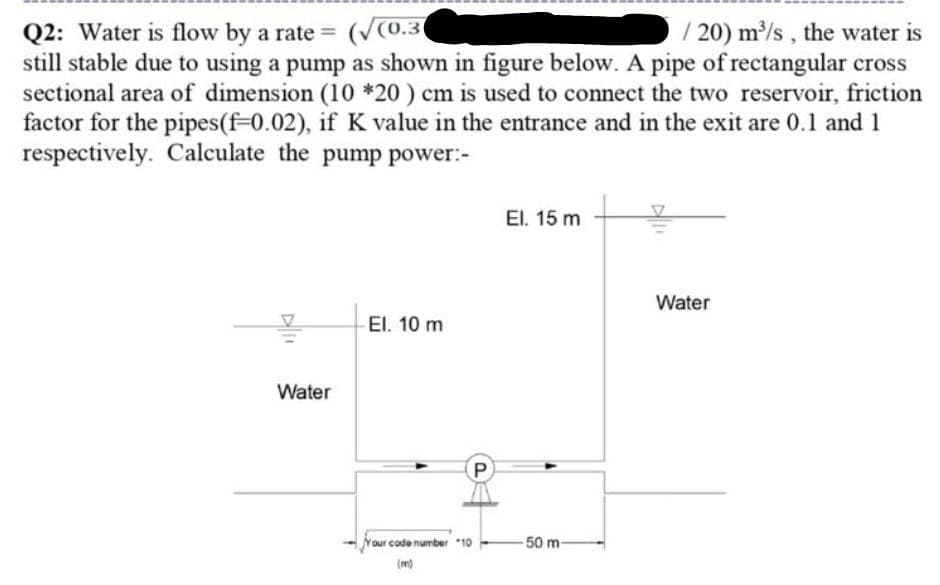 Q2: Water is flow by a rate = (V(0.3(
still stable due to using a pump as shown in figure below. A pipe of rectangular cross
sectional area of dimension (10 *20 ) cm is used to connect the two reservoir, friction
factor for the pipes(f-0.02), if K value in the entrance and in the exit are 0.1 and 1
respectively. Calculate the pump power:-
/ 20) m/s , the water is
%3D
El. 15 m
Water
El. 10 m
Water
P
our code number*10
50 m-
(m)
