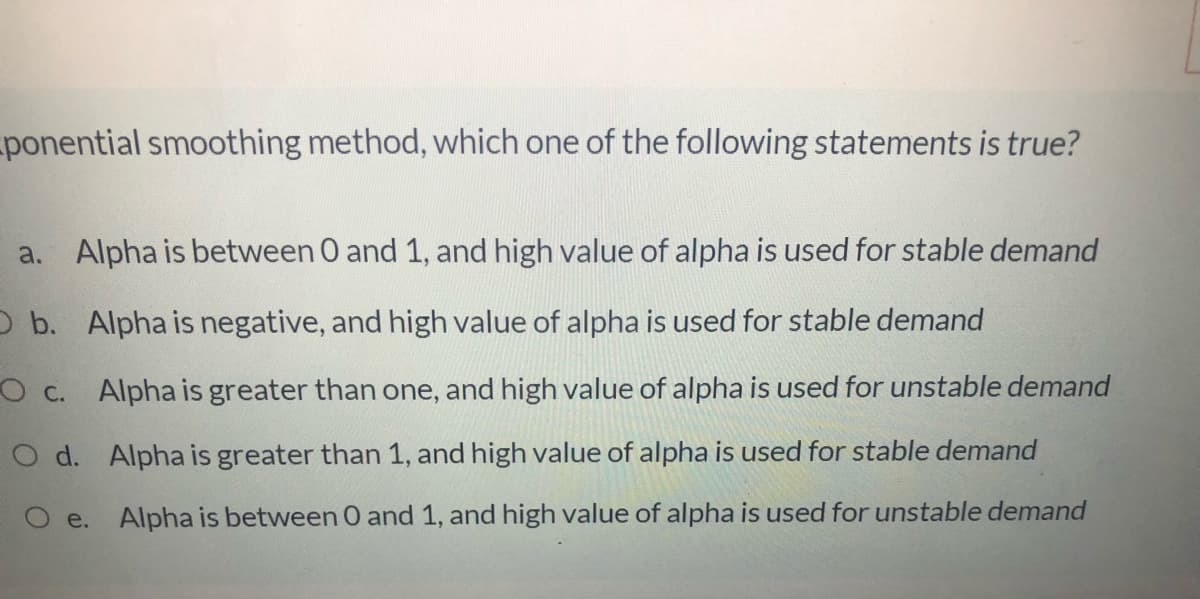 ponential smoothing method, which one of the following statements is true?
a. Alpha is between 0 and 1, and high value of alpha is used for stable demand
O b. Alpha is negative, and high value of alpha is used for stable demand
O c. Alpha is greater than one, and high value of alpha is used for unstable demand
O d. Alpha is greater than 1, and high value of alpha is used for stable demand
O e. Alpha is between 0 and 1, and high value of alpha is used for unstable demand
