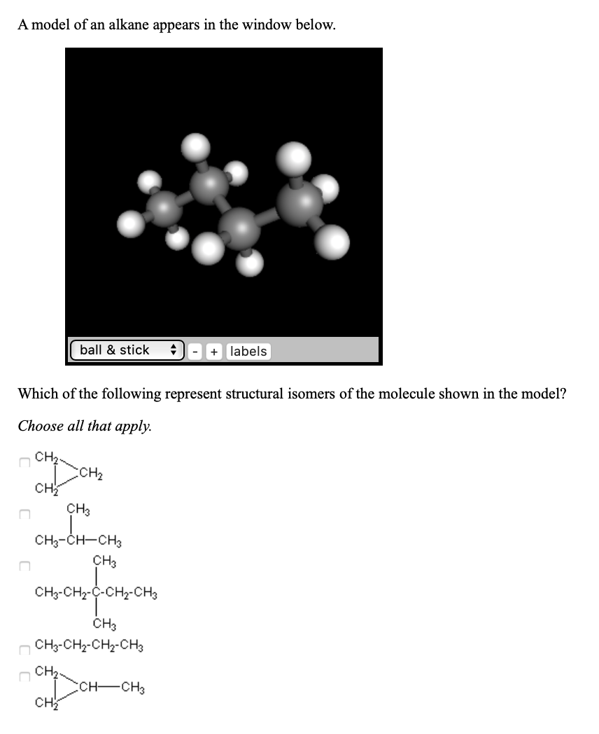 A model of an alkane appears in the window below.
ball & stick
labels
Which of the following represent structural isomers of the molecule shown in the model?
Choose all that apply.
CH2.
CH2
сн
CH3
CH3-CH-CH3
ҫнз
CH3-CH2-C-CH2-CH3
CH3
CH3-CH2-CH2-CH3
CH2.
ссH—сHз
Cн
