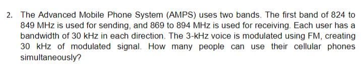 2. The Advanced Mobile Phone System (AMPS) uses two bands. The first band of 824 to
849 MHz is used for sending, and 869 to 894 MHz is used for receiving. Each user has a
bandwidth of 30 kHz in each direction. The 3-kHz voice is modulated using FM, creating
30 kHz of modulated signal. How many people can use their cellular phones
simultaneously?
