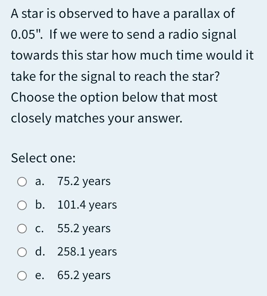 A star is observed to have a parallax of
0.05". If we were to send a radio signal
towards this star how much time would it
take for the signal to reach the star?
Choose the option below that most
closely matches your answer.
Select one:
а.
75.2 years
O b. 101.4 years
Ос.
55.2 years
O d. 258.1 years
е.
65.2 years

