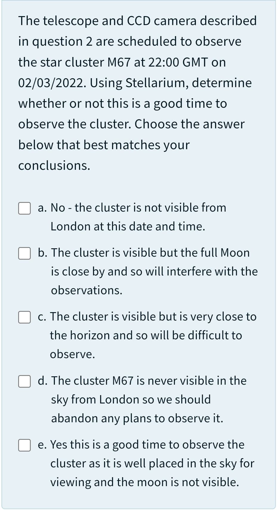 The telescope and CCD camera described
in question 2 are scheduled to observe
the star cluster M67 at 22:00 GMT on
02/03/2022. Using Stellarium, determine
whether or not this is a good time to
observe the cluster. Choose the answer
below that best matches your
conclusions.
a. No - the cluster is not visible from
London at this date and time.
b. The cluster is visible but the full Moon
is close by and so will interfere with the
observations.
c. The cluster is visible but is very close to
the horizon and so will be difficult to
observe.
d. The cluster M67 is never visible in the
sky from London so we should
abandon any plans to observe it.
e. Yes this is a good time to observe the
cluster as it is well placed in the sky for
viewing and the moon is not visible.
