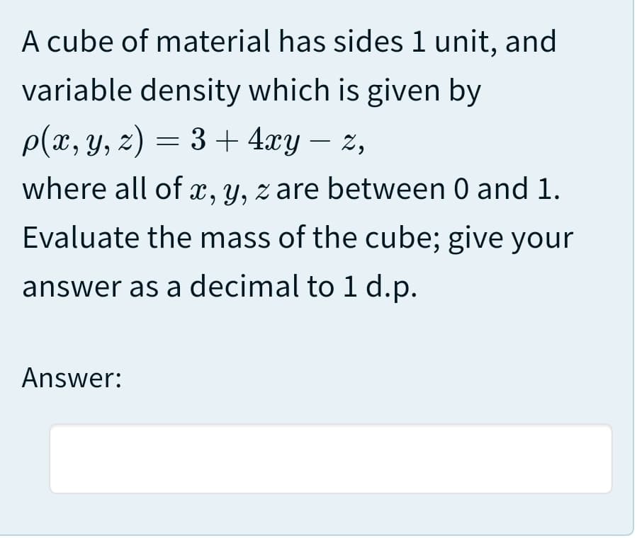 A cube of material has sides 1 unit, and
variable density which is given by
p(x, Y, z) = 3 + 4xy – z,
where all of x, y, z are between 0 and 1.
Evaluate the mass of the cube; give your
answer as a decimal to 1 d.p.
Answer:

