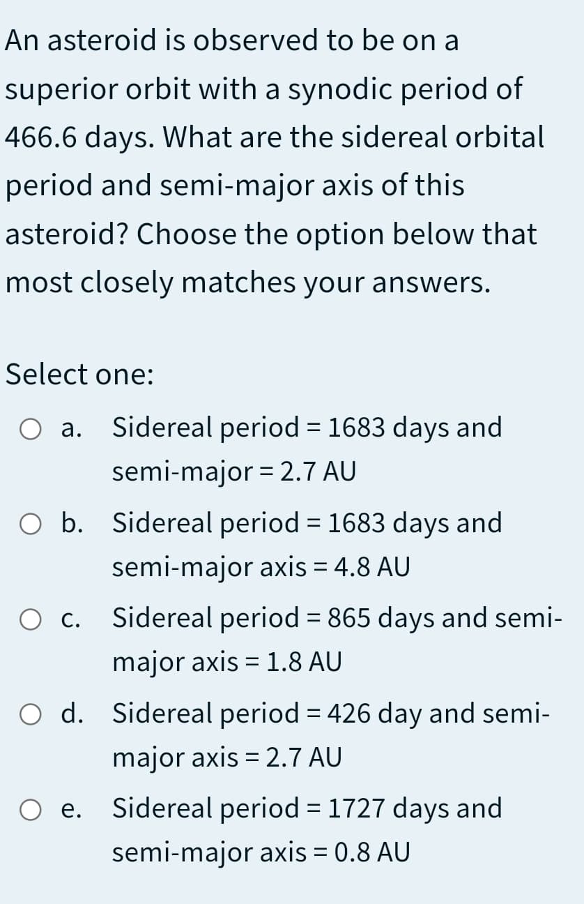 An asteroid is observed to be on a
superior orbit with a synodic period of
466.6 days. What are the sidereal orbital
period and semi-major axis of this
asteroid? Choose the option below that
most closely matches your answers.
Select one:
O a. Sidereal period = 1683 days and
%3D
semi-major = 2.7 AU
O b. Sidereal period = 1683 days and
semi-major axis = 4.8 AU
O c. Sidereal period = 865 days and semi-
major axis = 1.8 AU
O d. Sidereal period = 426 day and semi-
%3D
major axis = 2.7 AU
O e. Sidereal period = 1727 days and
е.
semi-major axis = 0.8 AU
