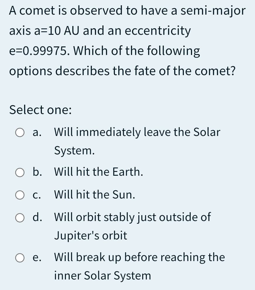 A comet is observed to have a semi-major
axis a=10 AU and an eccentricity
e=0.99975. Which of the following
options describes the fate of the comet?
Select one:
O a. Will immediately leave the Solar
System.
O b. Will hit the Earth.
Ос.
Will hit the Sun.
O d. Will orbit stably just outside of
Jupiter's orbit
O e. Will break up before reaching the
е.
inner Solar System
