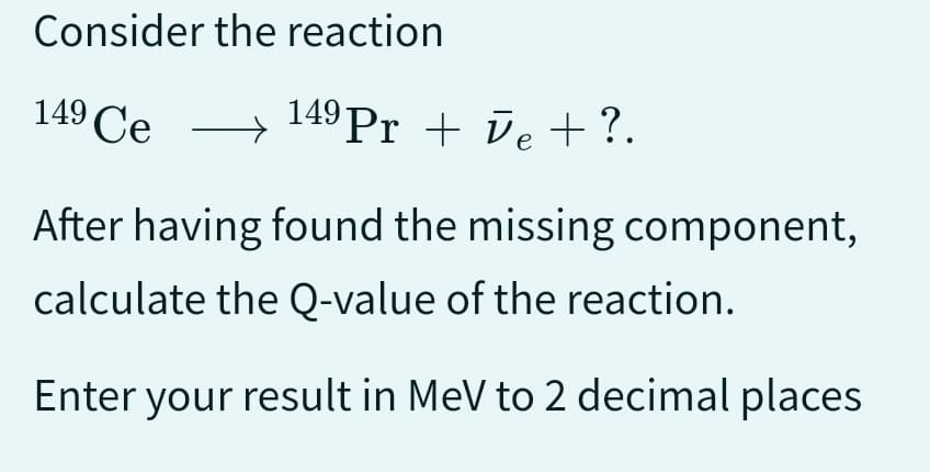 Consider
149 Ce
the reaction
149 Pr + e + ?.
After having found the missing component,
calculate the Q-value of the reaction.
Enter your result in MeV to 2 decimal places