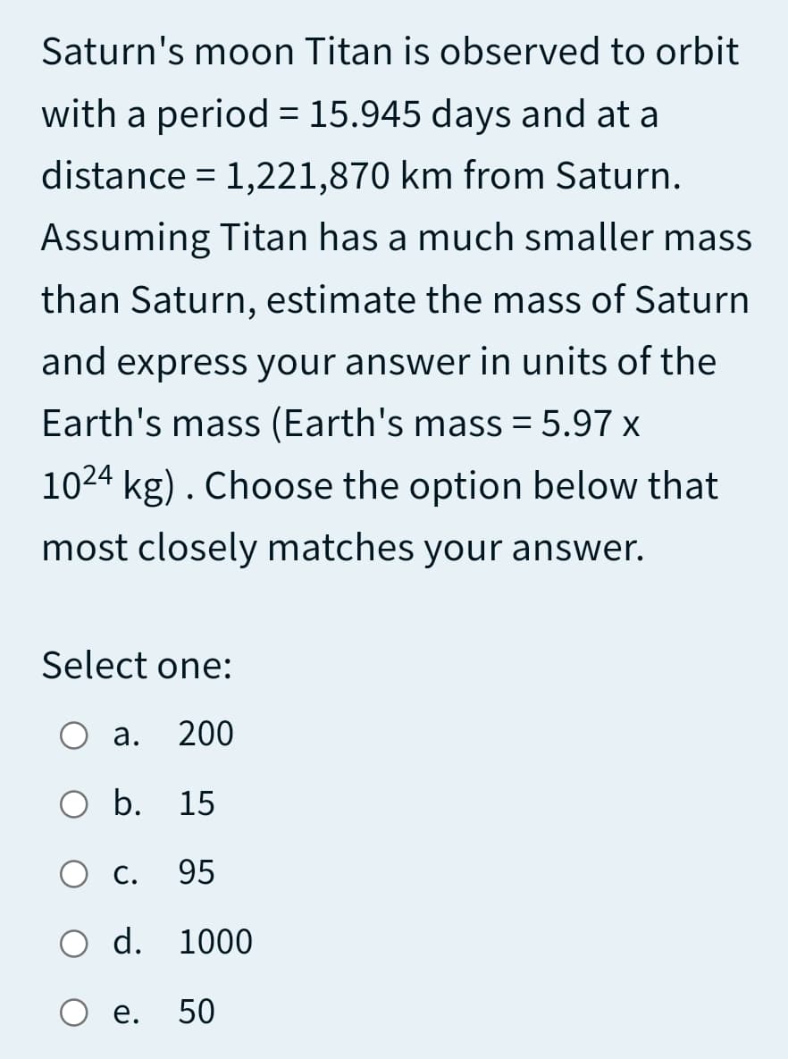 Saturn's moon Titan is observed to orbit
with a period = 15.945 days and at a
distance = 1,221,870 km from Saturn.
Assuming Titan has a much smaller mass
than Saturn, estimate the mass of Saturn
and express your answer in units of the
Earth's mass (Earth's mass = 5.97 x
1024 kg). Choose the option below that
most closely matches your answer.
Select one:
О а.
200
O b. 15
Ос.
95
O d. 1000
О е. 50
